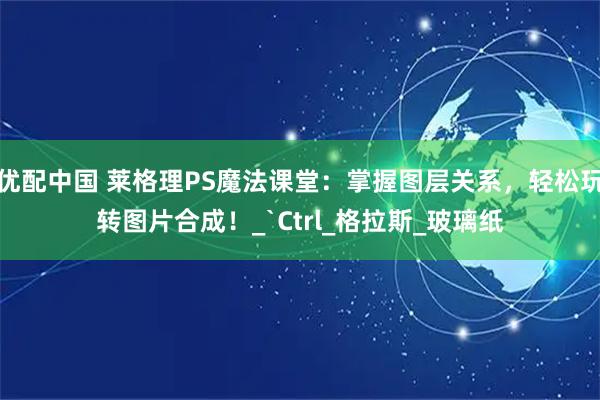 优配中国 莱格理PS魔法课堂：掌握图层关系，轻松玩转图片合成！_`Ctrl_格拉斯_玻璃纸