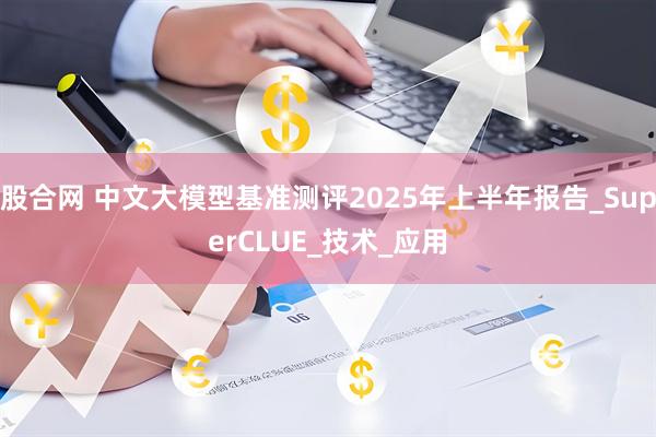 股合网 中文大模型基准测评2025年上半年报告_SuperCLUE_技术_应用