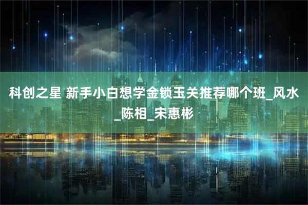 科创之星 新手小白想学金锁玉关推荐哪个班_风水_陈相_宋惠彬