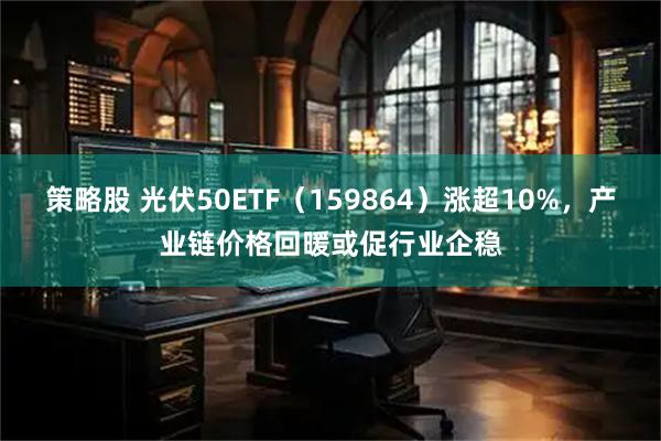 策略股 光伏50ETF（159864）涨超10%，产业链价格回暖或促行业企稳