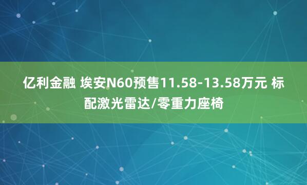 亿利金融 埃安N60预售11.58-13.58万元 标配激光雷达/零重力座椅