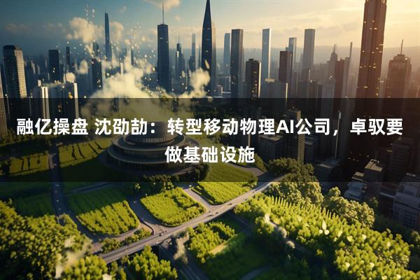 融亿操盘 沈劭劼：转型移动物理AI公司，卓驭要做基础设施