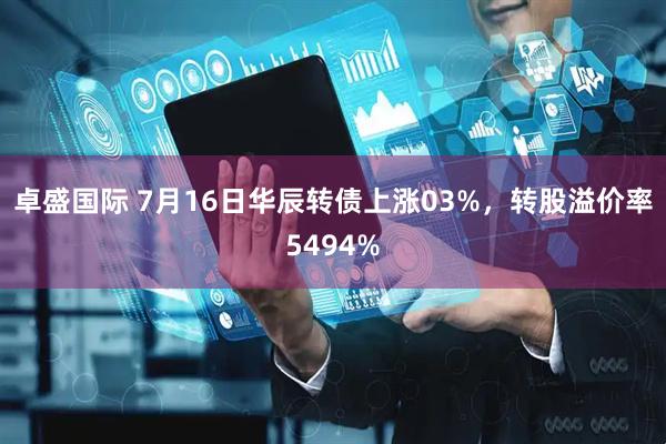 卓盛国际 7月16日华辰转债上涨03%，转股溢价率5494%