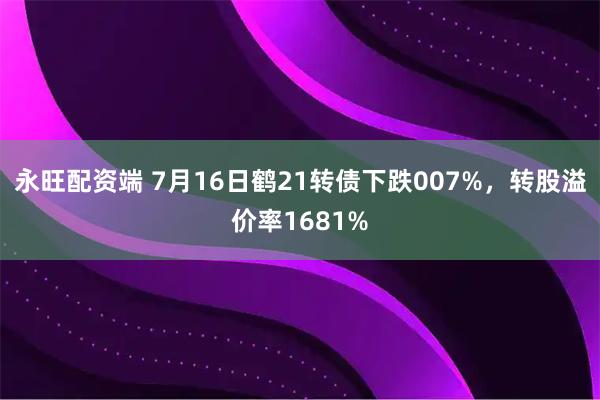 永旺配资端 7月16日鹤21转债下跌007%，转股溢价率1681%