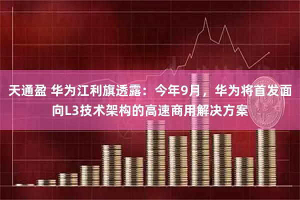 天通盈 华为江利旗透露：今年9月，华为将首发面向L3技术架构的高速商用解决方案