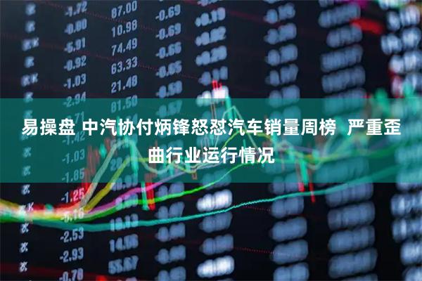 易操盘 中汽协付炳锋怒怼汽车销量周榜  严重歪曲行业运行情况