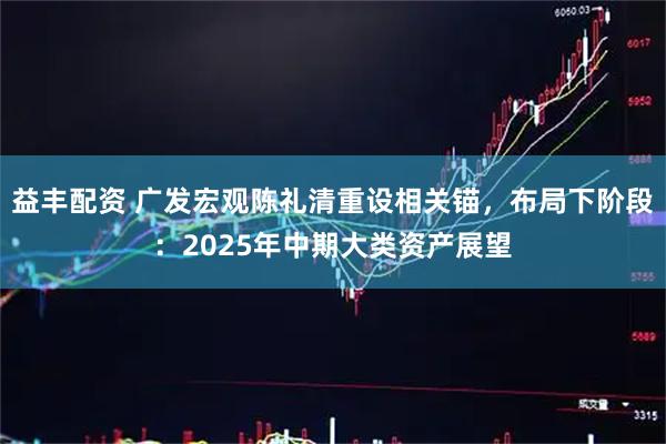益丰配资 广发宏观陈礼清重设相关锚，布局下阶段：2025年中期大类资产展望