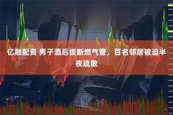 亿融配资 男子酒后拔断燃气管，百名邻居被迫半夜疏散