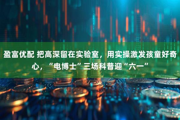 盈富优配 把高深留在实验室,用实操激发孩童好奇心,“电博士”三场科普迎“六一”