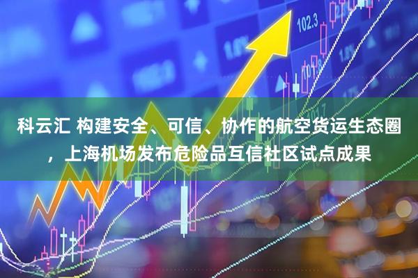 科云汇 构建安全、可信、协作的航空货运生态圈，上海机场发布危险品互信社区试点成果