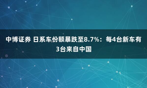 中博证券 日系车份额暴跌至8.7%：每4台新车有3台来自中国