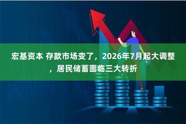宏基资本 存款市场变了,2026年7月起大调整,居民储蓄面临三大转折