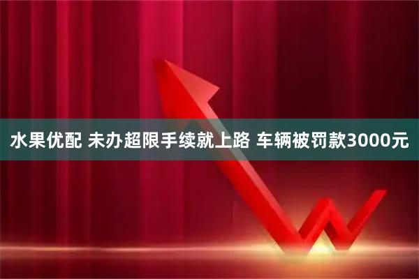 水果优配 未办超限手续就上路 车辆被罚款3000元