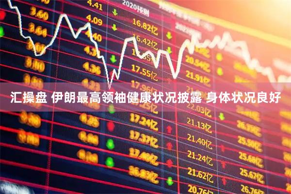 汇操盘 伊朗最高领袖健康状况披露 身体状况良好