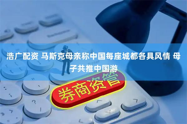浩广配资 马斯克母亲称中国每座城都各具风情 母子共推中国游