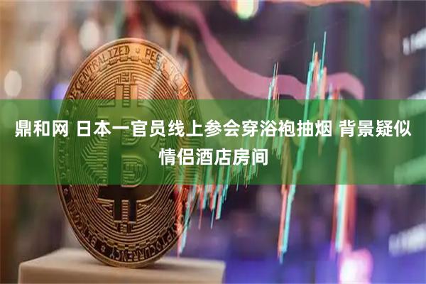 鼎和网 日本一官员线上参会穿浴袍抽烟 背景疑似情侣酒店房间