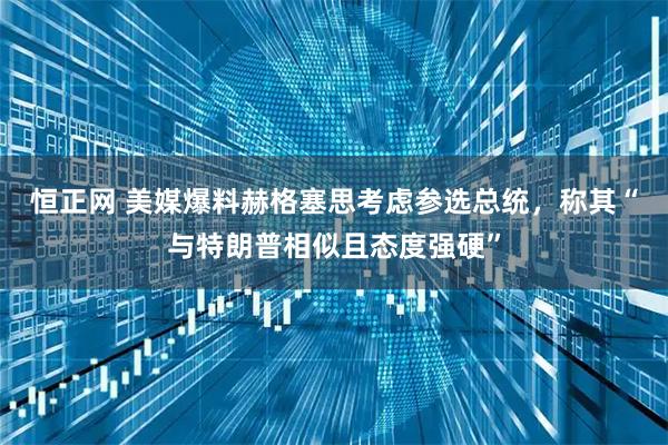 恒正网 美媒爆料赫格塞思考虑参选总统，称其“与特朗普相似且态度强硬”