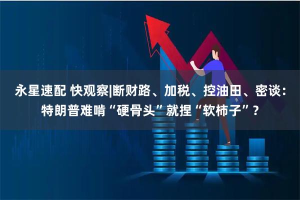 永星速配 快观察|断财路、加税、控油田、密谈：特朗普难啃“硬骨头”就捏“软柿子”？