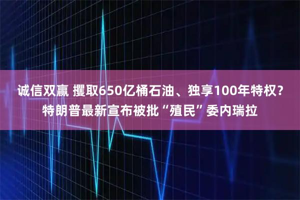 诚信双赢 攫取650亿桶石油、独享100年特权？特朗普最新宣布被批“殖民”委内瑞拉
