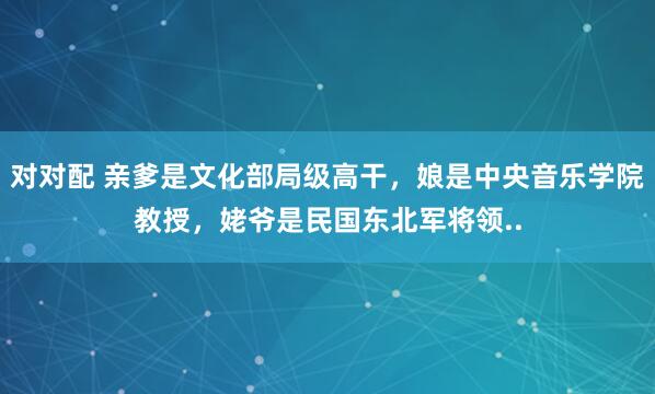 对对配 亲爹是文化部局级高干，娘是中央音乐学院教授，姥爷是民国东北军将领..